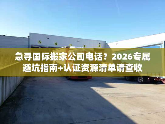 急寻国际搬家公司电话？2026专属避坑指南+认证资源清单请查收