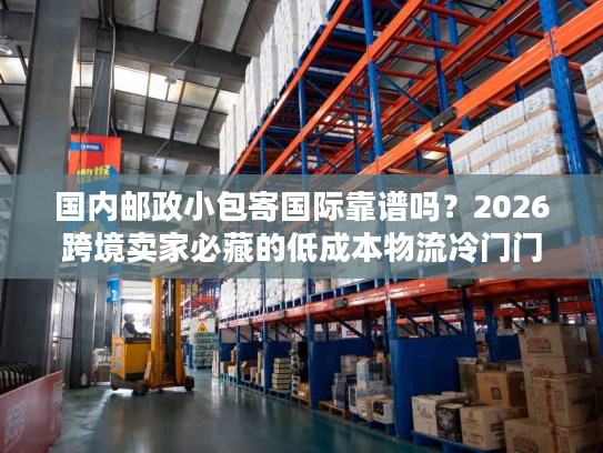国内邮政小包寄国际靠谱吗？2026跨境卖家必藏的低成本物流冷门门道