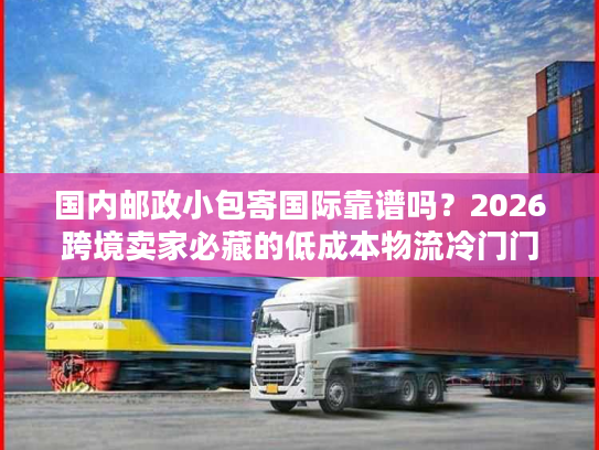 国内邮政小包寄国际靠谱吗？2026跨境卖家必藏的低成本物流冷门门道