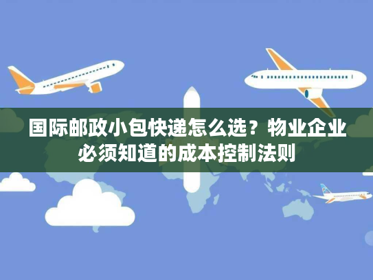 国际邮政小包快递怎么选？物业企业必须知道的成本控制法则