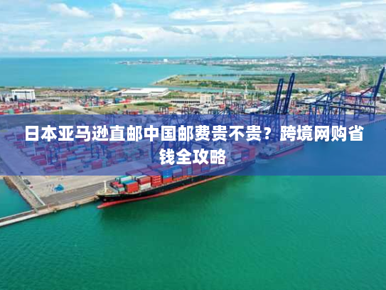 日本亚马逊直邮中国邮费贵不贵?跨境网购省钱全攻略 日本亚马逊直邮中国邮费贵不贵?跨境网购省钱全攻略