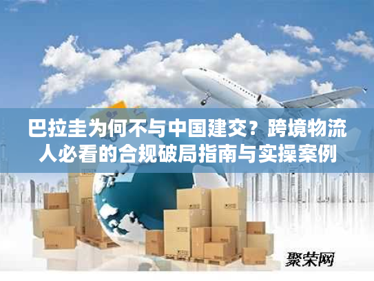 巴拉圭为何不与中国建交？跨境物流人必看的合规破局指南与实操案例