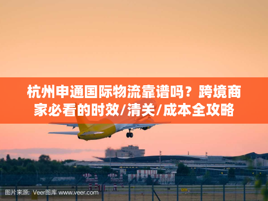 杭州申通国际物流靠谱吗？跨境商家必看的时效/清关/成本全攻略