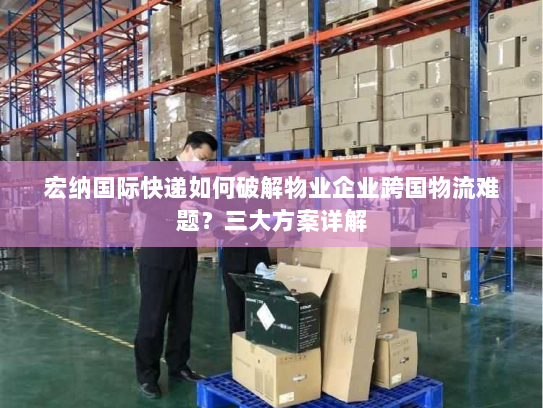 宏纳国际快递如何破解物业企业跨国物流难题？三大方案详解