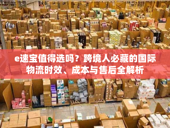 e速宝值得选吗？跨境人必藏的国际物流时效、成本与售后全解析