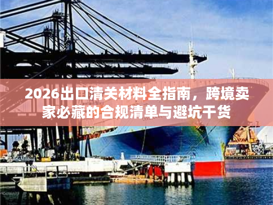 2026出口清关材料全指南，跨境卖家必藏的合规清单与避坑干货