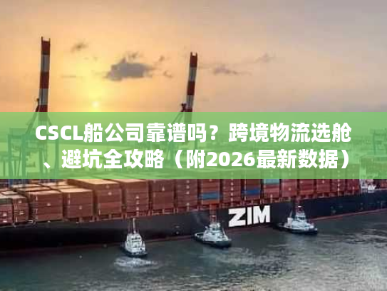 CSCL船公司靠谱吗？跨境物流选舱、避坑全攻略（附2026最新数据）
