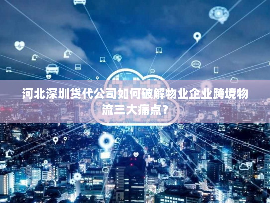 河北深圳货代公司如何破解物业企业跨境物流三大痛点？