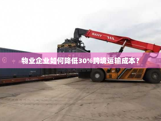 物业企业如何降低30%跨境运输成本? 物业企业如何降低30%跨境运输成本?