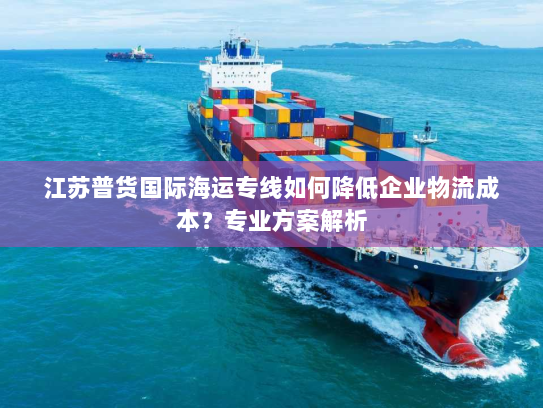 江苏普货国际海运专线如何降低企业物流成本?专业方案解析 江苏普货国际海运专线如何降低企业物流成本?专业方案解析