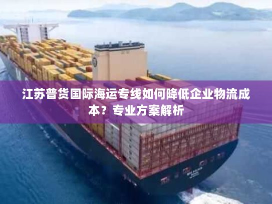 江苏普货国际海运专线如何降低企业物流成本?专业方案解析 江苏普货国际海运专线如何降低企业物流成本?专业方案解析