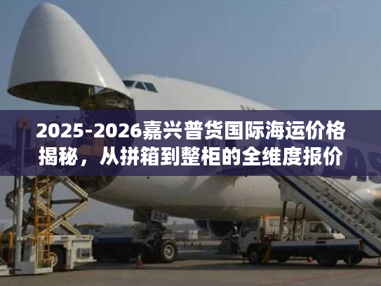 2025-2026嘉兴普货国际海运价格揭秘，从拼箱到整柜的全维度报价指南