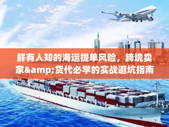 鲜有人知的海运提单风险，跨境卖家&货代必学的实战避坑指南