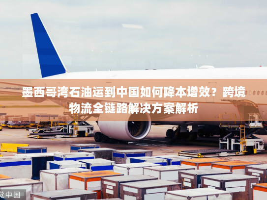 墨西哥湾石油运到中国如何降本增效?跨境物流全链路解决方案解析 墨西哥湾石油运到中国如何降本增效?跨境物流全链路解决方案解析