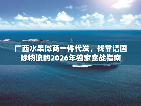 广西水果微商一件代发,找靠谱国际物流的2026年独家实战指南 广西水果微商一件代发,找靠谱国际物流的2026年独家实战指南