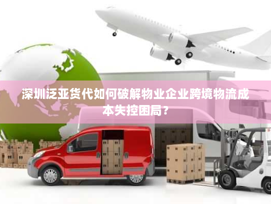 深圳泛亚货代如何破解物业企业跨境物流成本失控困局? 深圳泛亚货代如何破解物业企业跨境物流成本失控困局?