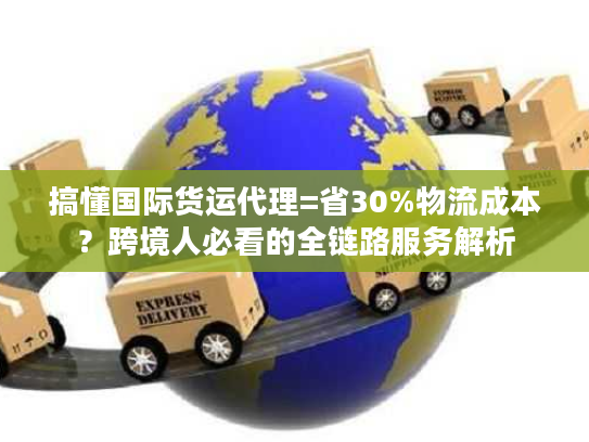 搞懂国际货运代理=省30%物流成本？跨境人必看的全链路服务解析