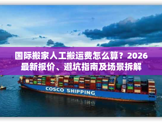国际搬家人工搬运费怎么算？2026最新报价、避坑指南及场景拆解