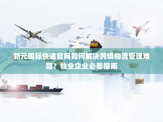 新元国际快递官网如何解决跨境物流管理难题？物业企业必看指南