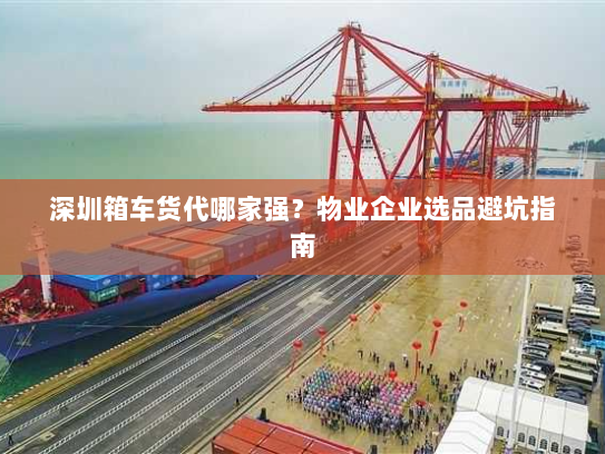 深圳箱车货代哪家强?物业企业选品避坑指南 深圳箱车货代哪家强?物业企业选品避坑指南
