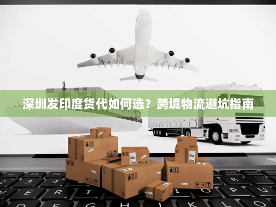 深圳发印度货代如何选?跨境物流避坑指南 深圳发印度货代如何选?跨境物流避坑指南