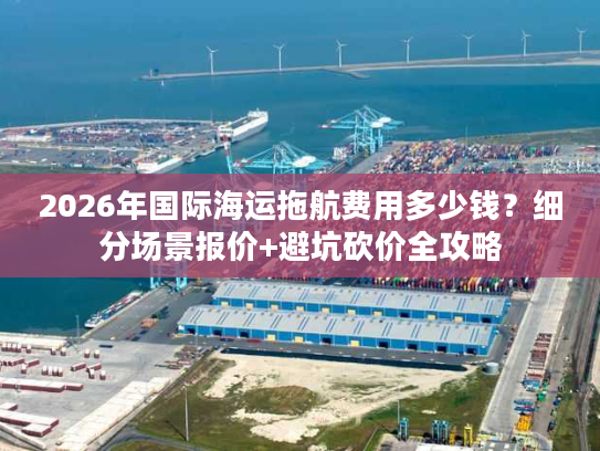 2026年国际海运拖航费用多少钱？细分场景报价+避坑砍价全攻略