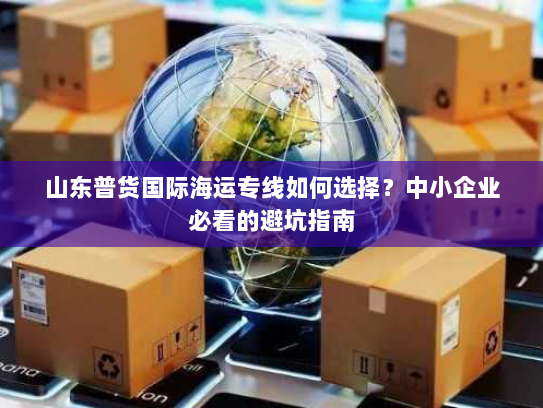 山东普货国际海运专线如何选择?中小企业必看的避坑指南 山东普货国际海运专线如何选择?中小企业必看的避坑指南
