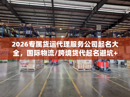 2026专属货运代理服务公司起名大全，国际物流/跨境货代起名避坑+实战案例拆解