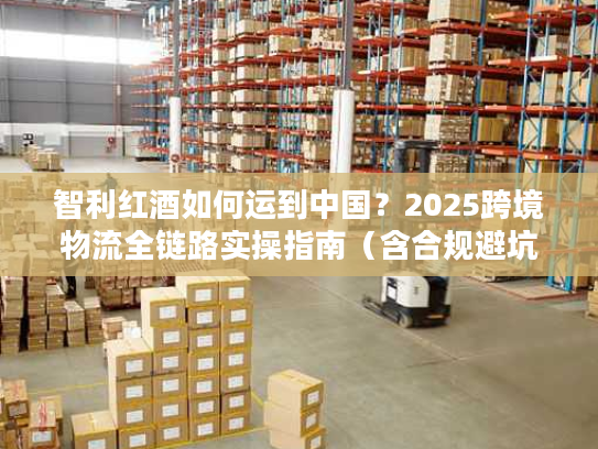 智利红酒如何运到中国？2025跨境物流全链路实操指南（含合规避坑）