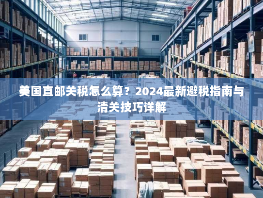 美国直邮关税怎么算?2024最新避税指南与清关技巧详解 美国直邮关税怎么算?2024最新避税指南与清关技巧详解