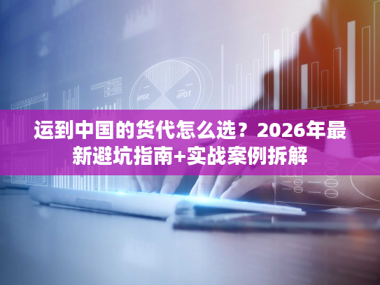 运到中国的货代怎么选？2026年最新避坑指南+实战案例拆解