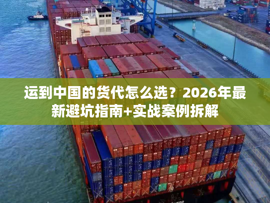 运到中国的货代怎么选？2026年最新避坑指南+实战案例拆解