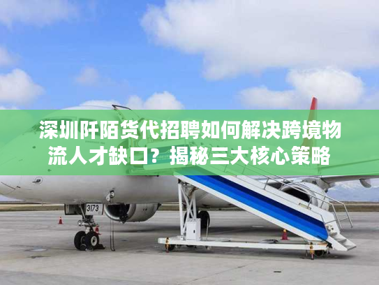 深圳阡陌货代招聘如何解决跨境物流人才缺口？揭秘三大核心策略