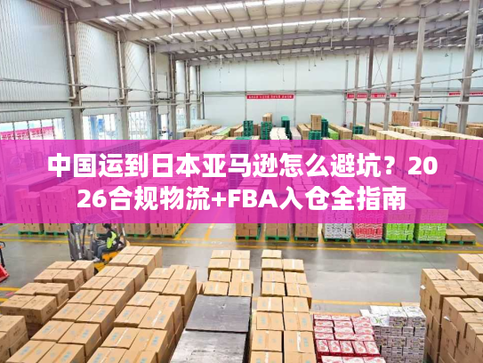 中国运到日本亚马逊怎么避坑？2026合规物流+FBA入仓全指南