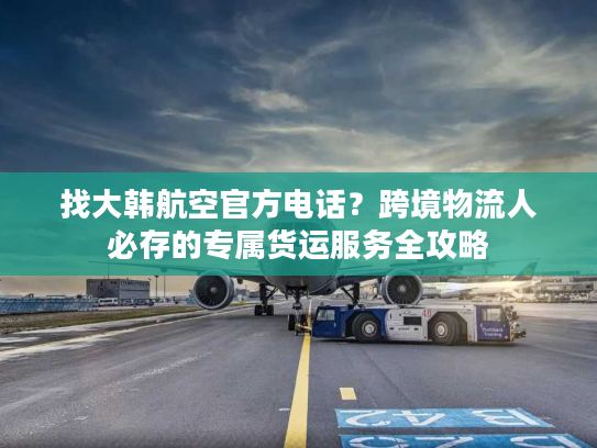 找大韩航空官方电话？跨境物流人必存的专属货运服务全攻略