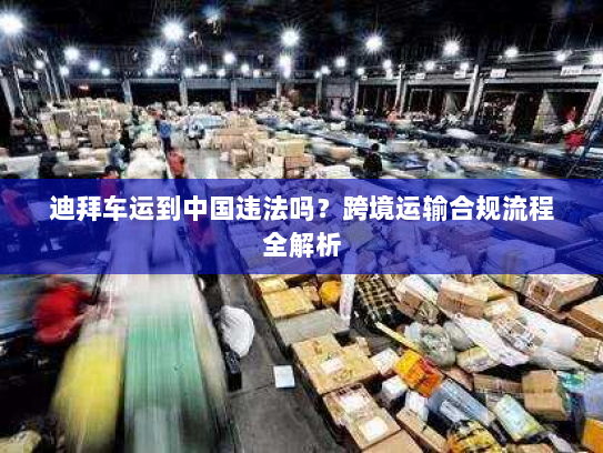 迪拜车运到中国违法吗?跨境运输合规流程全解析 迪拜车运到中国违法吗?跨境运输合规流程全解析