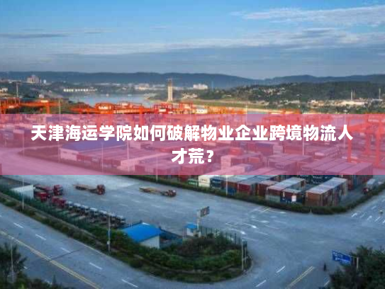 天津海运学院如何破解物业企业跨境物流人才荒? 天津海运学院如何破解物业企业跨境物流人才荒?