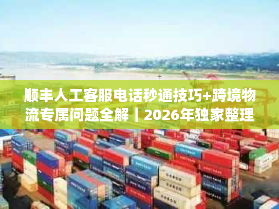 顺丰人工客服电话秒通技巧+跨境物流专属问题全解｜2026年独家整理