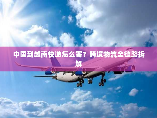 中国到越南快递怎么寄?跨境物流全链路拆解 中国到越南快递怎么寄?跨境物流全链路拆解