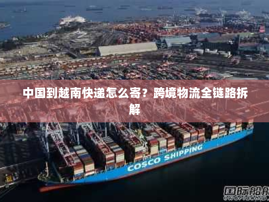 中国到越南快递怎么寄？跨境物流全链路拆解