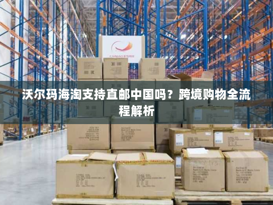 沃尔玛海淘支持直邮中国吗？跨境购物全流程解析