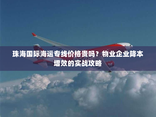 珠海国际海运专线价格贵吗？物业企业降本增效的实战攻略