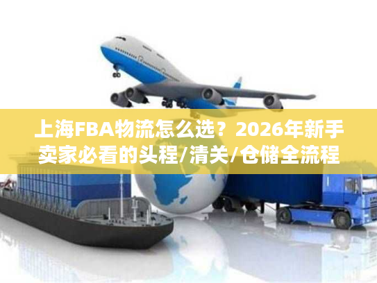 上海FBA物流怎么选？2026年新手卖家必看的头程/清关/仓储全流程避坑指南