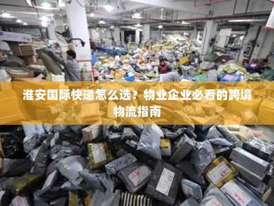 淮安国际快递怎么选?物业企业必看的跨境物流指南 淮安国际快递怎么选?物业企业必看的跨境物流指南