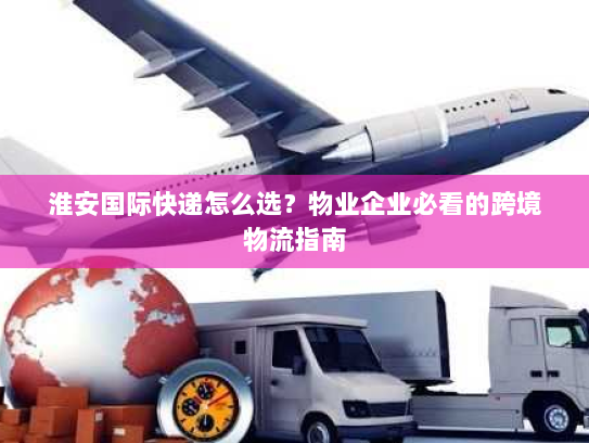 淮安国际快递怎么选?物业企业必看的跨境物流指南 淮安国际快递怎么选?物业企业必看的跨境物流指南