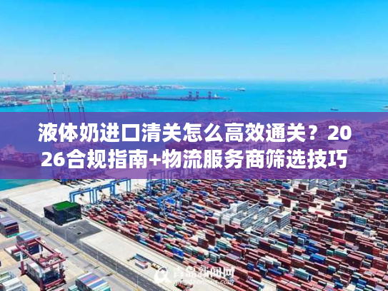 液体奶进口清关怎么高效通关？2026合规指南+物流服务商筛选技巧