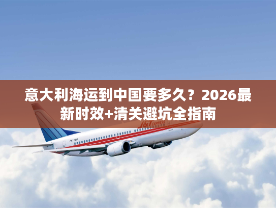 意大利海运到中国要多久？2026最新时效+清关避坑全指南