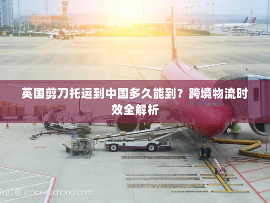 英国剪刀托运到中国多久能到?跨境物流时效全解析 英国剪刀托运到中国多久能到?跨境物流时效全解析