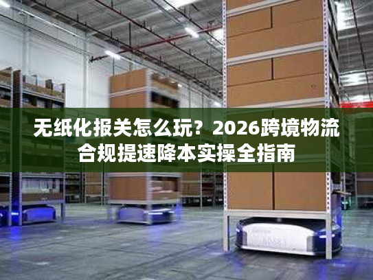 无纸化报关怎么玩？2026跨境物流合规提速降本实操全指南