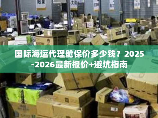 国际海运代理舱保价多少钱?2025-2026最新报价+避坑指南 国际海运代理舱保价多少钱?2025-2026最新报价+避坑指南